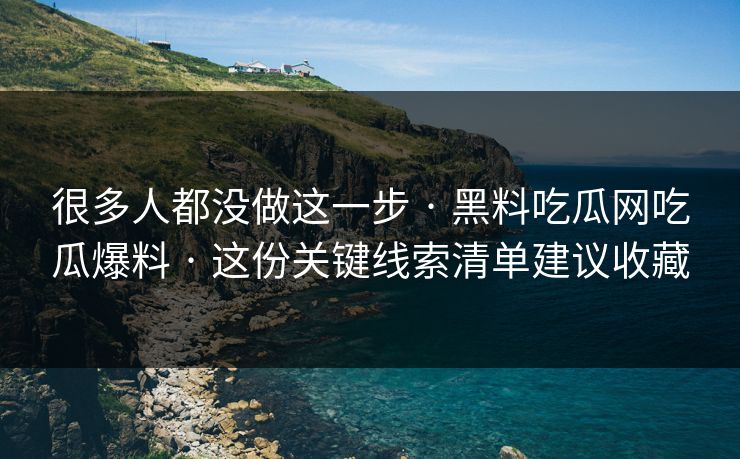 很多人都没做这一步 · 黑料吃瓜网吃瓜爆料 · 这份关键线索清单建议收藏