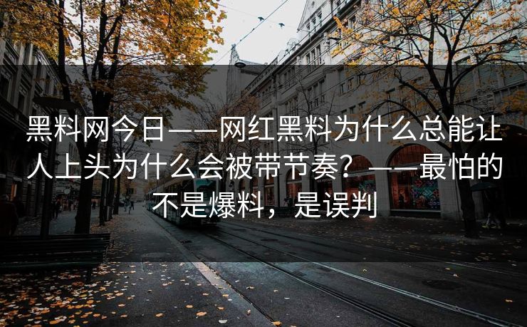 黑料网今日——网红黑料为什么总能让人上头为什么会被带节奏？——最怕的不是爆料，是误判