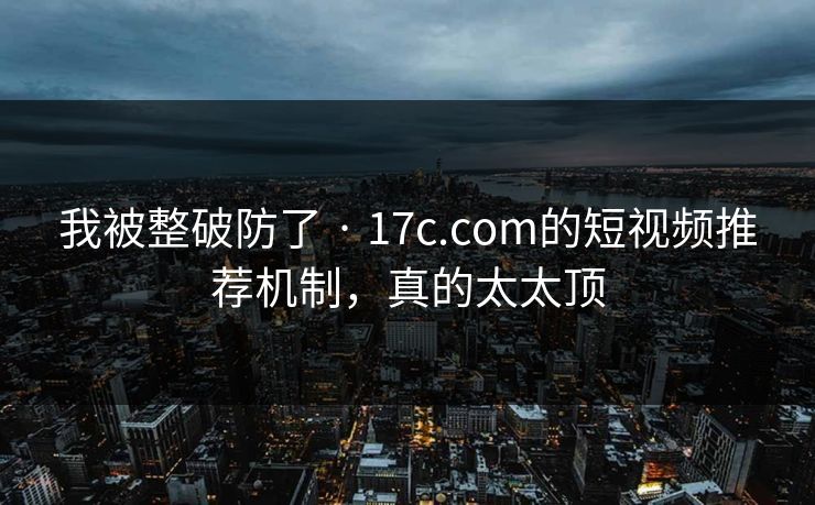 我被整破防了 · 17c.com的短视频推荐机制，真的太太顶  第1张