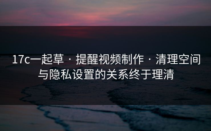 17c一起草 · 提醒视频制作 · 清理空间与隐私设置的关系终于理清